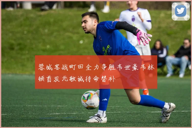 蓉城客战町田全力争胜韦世豪韦林顿首发元敏诚待命替补