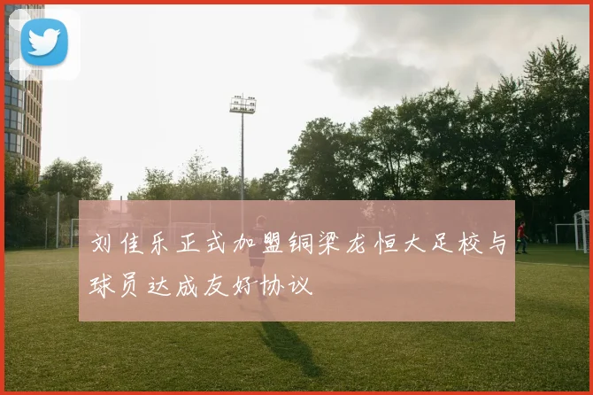 刘佳乐正式加盟铜梁龙恒大足校与球员达成友好协议