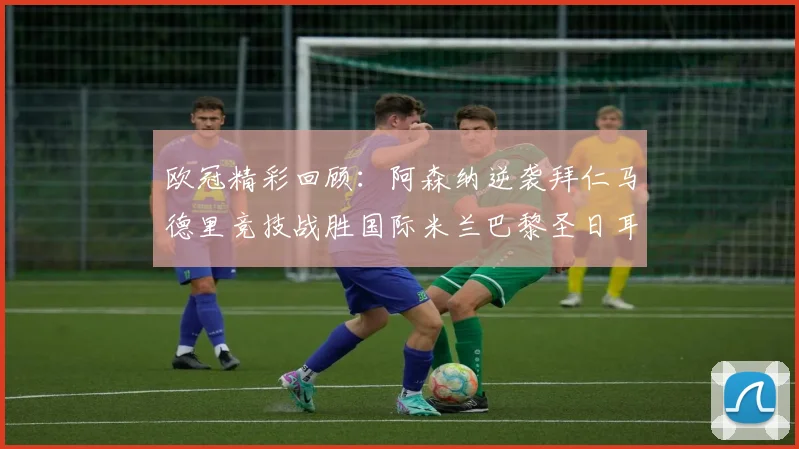 欧冠精彩回顾：阿森纳逆袭拜仁马德里竞技战胜国际米兰巴黎圣日耳曼轻取热刺