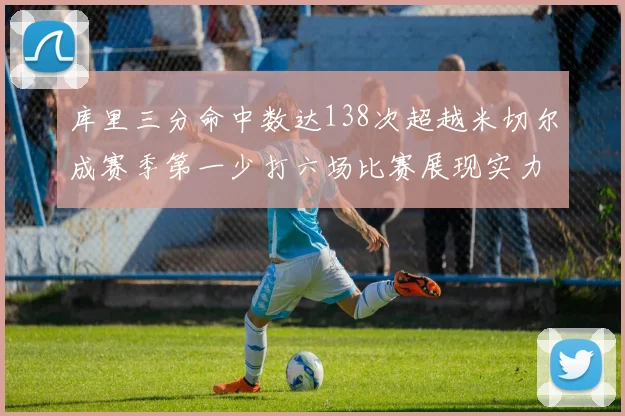 库里三分命中数达138次超越米切尔成赛季第一少打六场比赛展现实力