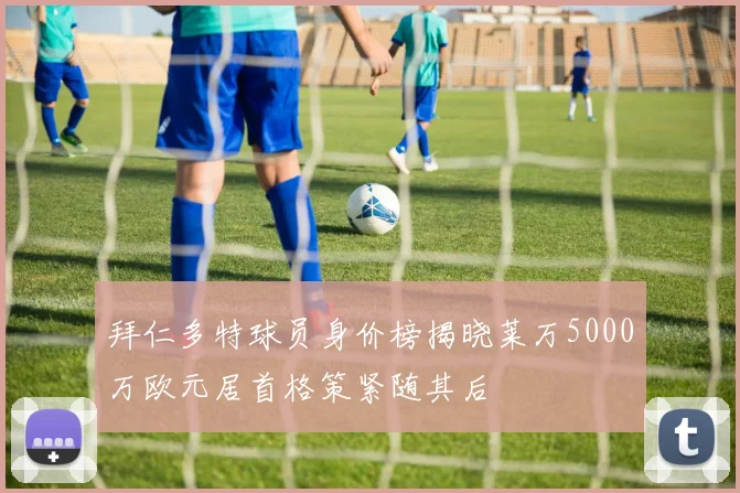 拜仁多特球员身价榜揭晓莱万5000万欧元居首格策紧随其后