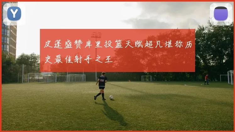 皮蓬盛赞库里投篮天赋超凡堪称历史最佳射手之王