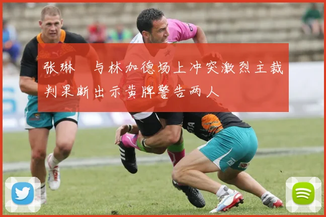 张琳芃与林加德场上冲突激烈主裁判果断出示黄牌警告两人