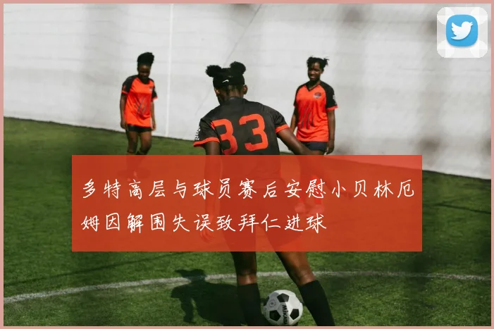 多特高层与球员赛后安慰小贝林厄姆因解围失误致拜仁进球