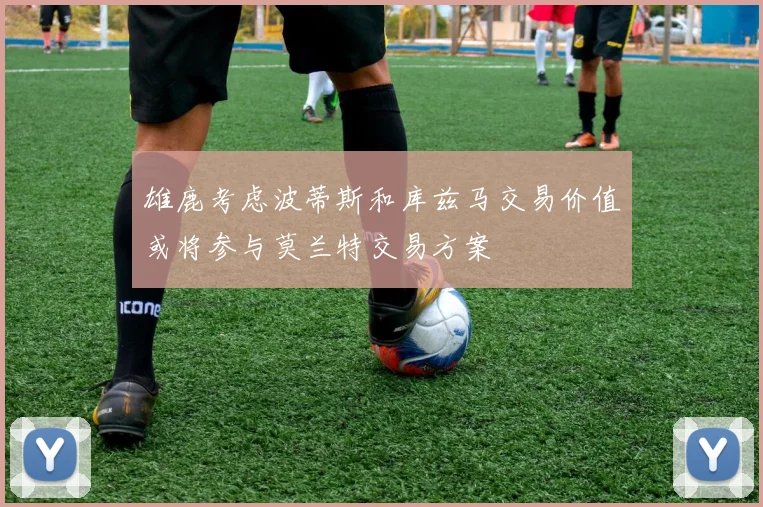 雄鹿考虑波蒂斯和库兹马交易价值或将参与莫兰特交易方案
