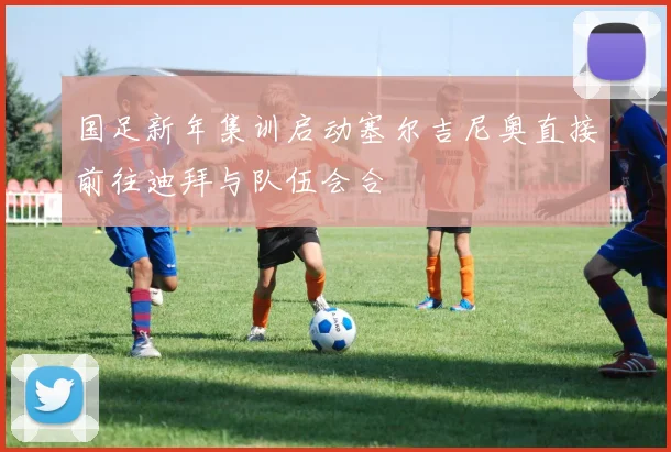 国足新年集训启动塞尔吉尼奥直接前往迪拜与队伍会合