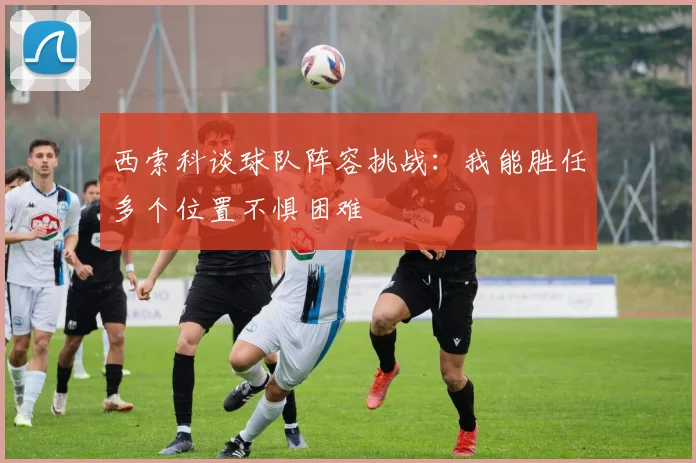 西索科谈球队阵容挑战：我能胜任多个位置不惧困难