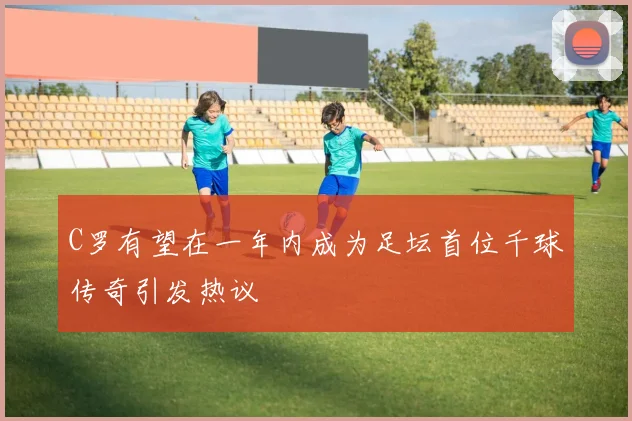 C罗有望在一年内成为足坛首位千球传奇引发热议