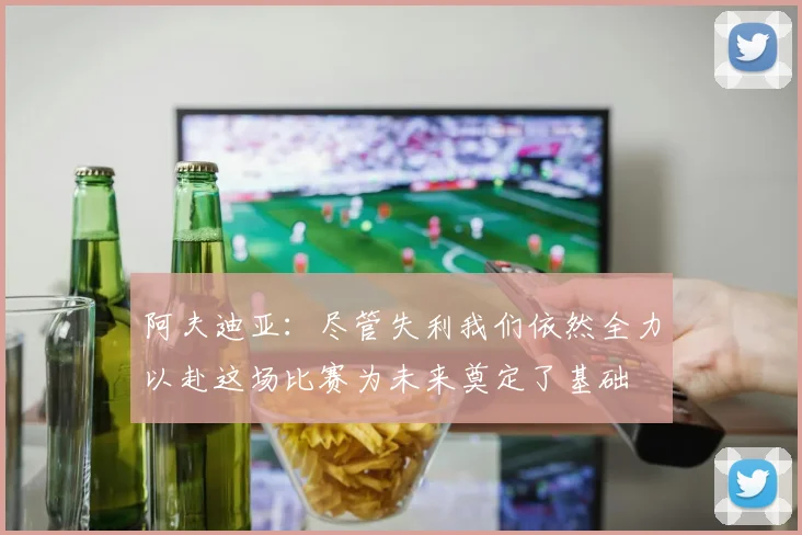 阿夫迪亚：尽管失利我们依然全力以赴这场比赛为未来奠定了基础