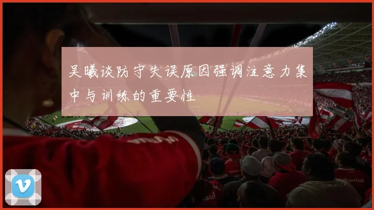 吴曦谈防守失误原因强调注意力集中与训练的重要性