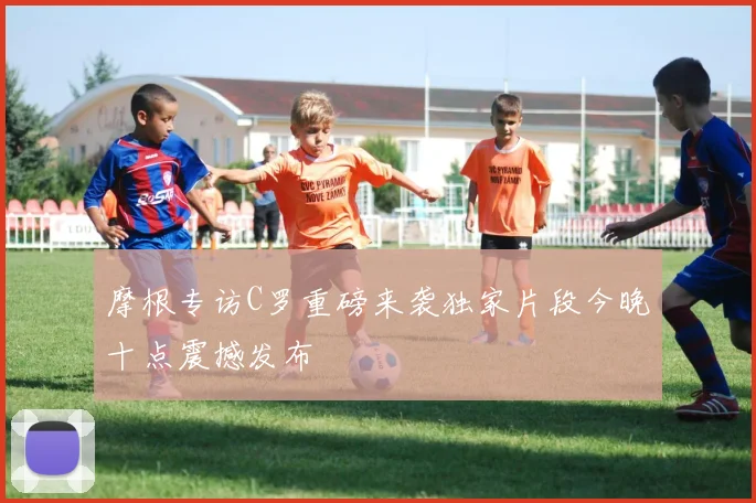 摩根专访C罗重磅来袭独家片段今晚十点震撼发布