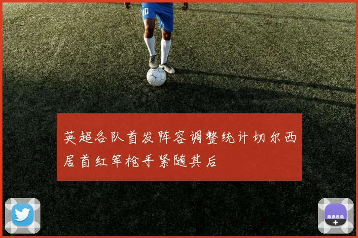 英超各队首发阵容调整统计切尔西居首红军枪手紧随其后