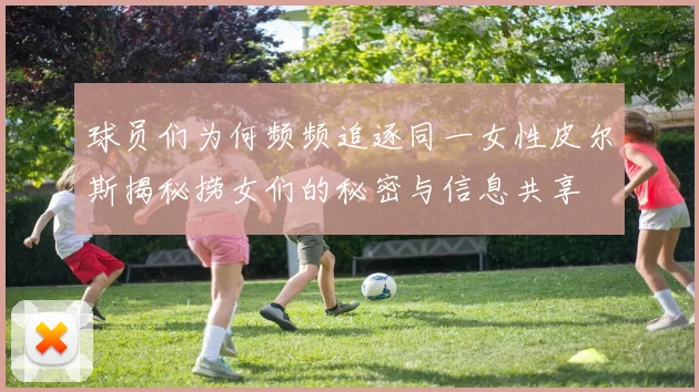 球员们为何频频追逐同一女性皮尔斯揭秘捞女们的秘密与信息共享