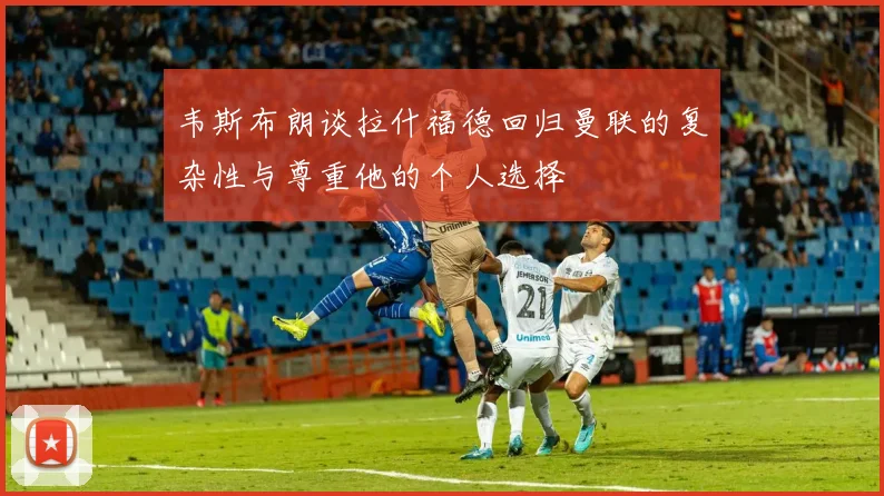 韦斯布朗谈拉什福德回归曼联的复杂性与尊重他的个人选择
