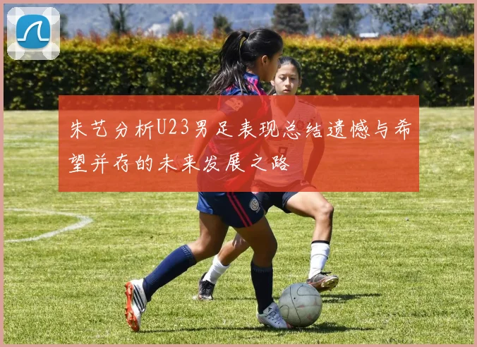 朱艺分析U23男足表现总结遗憾与希望并存的未来发展之路