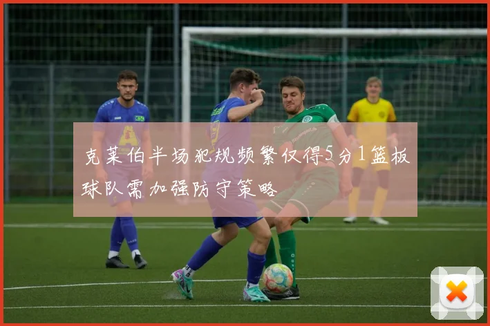 克莱伯半场犯规频繁仅得5分1篮板球队需加强防守策略