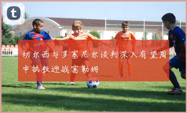 切尔西与罗塞尼尔谈判深入有望周中执教迎战富勒姆