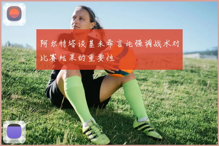 阿尔特塔谈基米希言论强调战术对比赛结果的重要性