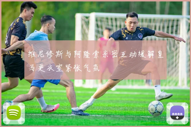 维尼修斯与阿隆索亲密互动缓解皇马更衣室紧张气氛