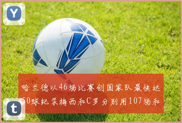 哈兰德以46场比赛创国家队最快达50球纪录梅西和C罗分别用107场和114场完成