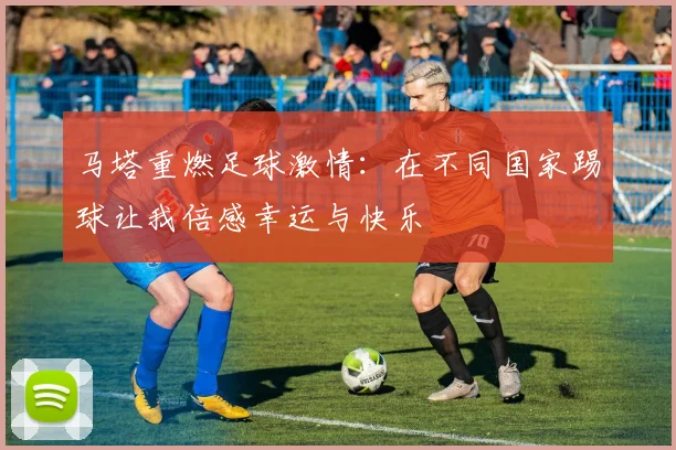 马塔重燃足球激情：在不同国家踢球让我倍感幸运与快乐