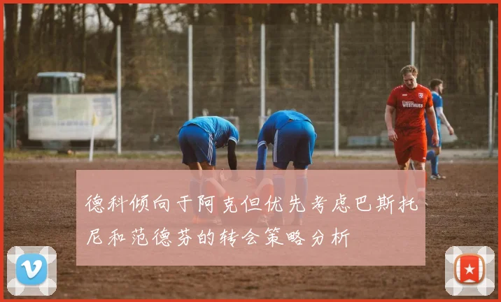 德科倾向于阿克但优先考虑巴斯托尼和范德芬的转会策略分析